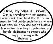 Hello, my name is Trevor. I enjoy traveling with my owners. Sometimes it can be difficult for my owners to find pet-friendly hotels where I can stay. So, they decided to build a free online directory to pet-friendly hotels, dedicated to owners who enjoy traveling with their pets.